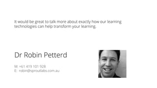 getglasshouse.com.au
It would be great to talk more about exactly how our learning
technologies can help transform your learning.
Dr Robin Petterd
M: +61 419 101 928
E: robin@sproutlabs.com.au
 