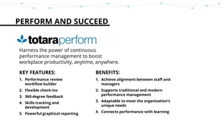 PERFORM AND SUCCEED
Harness the power of continuous
performance management to boost
workplace productivity, anytime, anywhere.
KEY FEATURES:
1. Performance review
workflow builder
2. Flexible check-ins
3. 360-degree feedback
4. Skills tracking and
development
5. Powerful graphical reporting
BENEFITS:
1. Achieve alignment between staff and
managers
2. Supports traditional and modern
performance management
3. Adaptable to meet the organisation’s
unique needs
4. Connects performance with learning
 