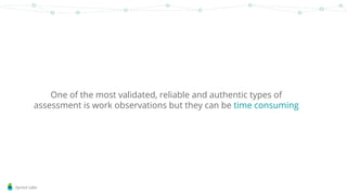 Sprout Labs
One of the most validated, reliable and authentic types of
assessment is work observations but they can be time consuming
 