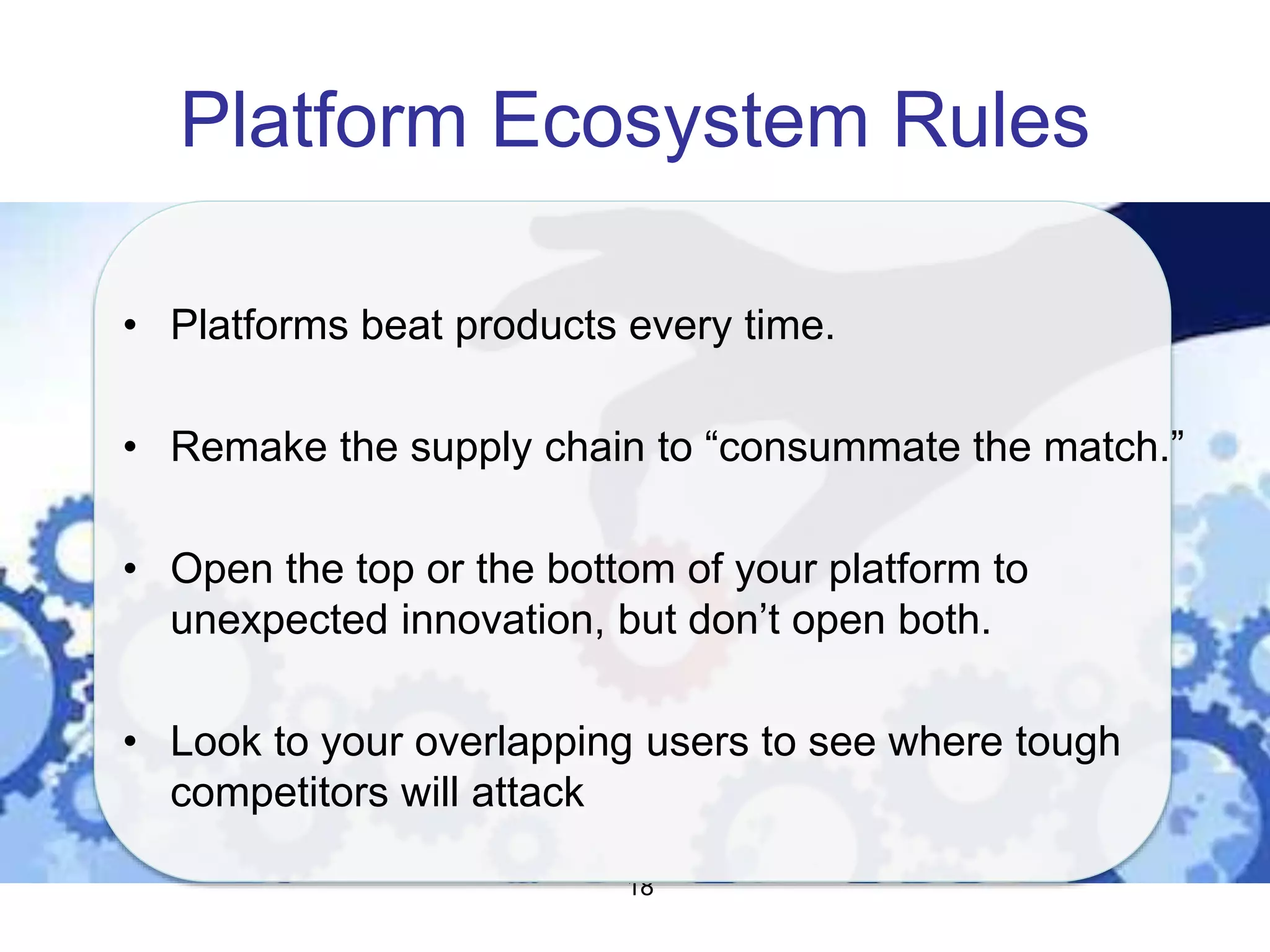 Platform Ecosystem Rules
18
• Platforms beat products every time.
• Remake the supply chain to “consummate the match.”
• Open the top or the bottom of your platform to
unexpected innovation, but don’t open both.
• Look to your overlapping users to see where tough
competitors will attack
 