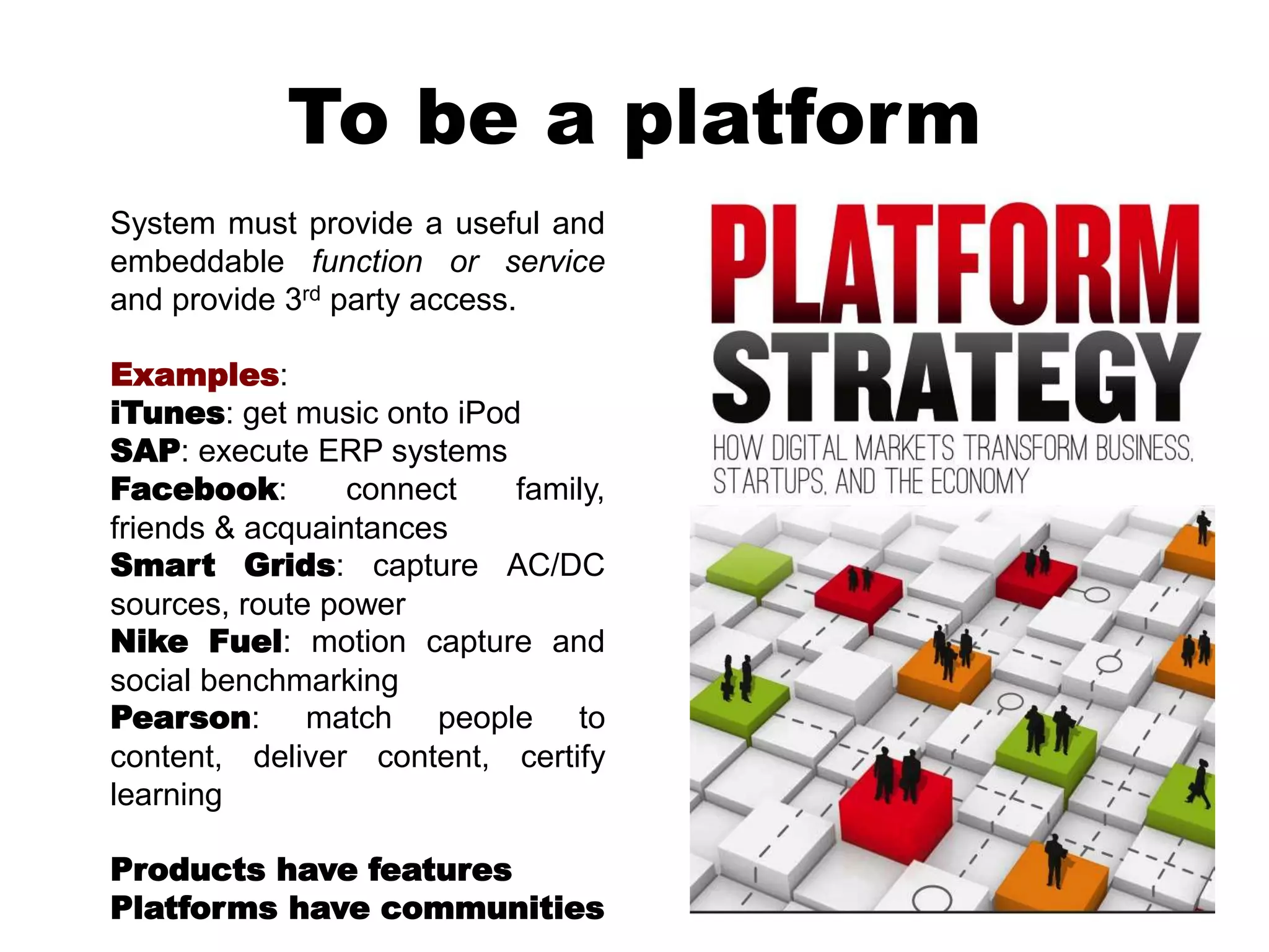To be a platform
System must provide a useful and
embeddable function or service
and provide 3rd party access.
Examples:
iTunes: get music onto iPod
SAP: execute ERP systems
Facebook: connect family,
friends & acquaintances
Smart Grids: capture AC/DC
sources, route power
Nike Fuel: motion capture and
social benchmarking
Pearson: match people to
content, deliver content, certify
learning
Products have features
Platforms have communities
 