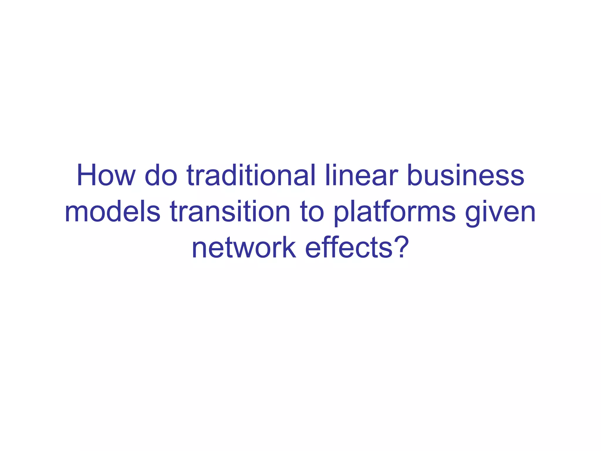 How do traditional linear business
models transition to platforms given
network effects?
 