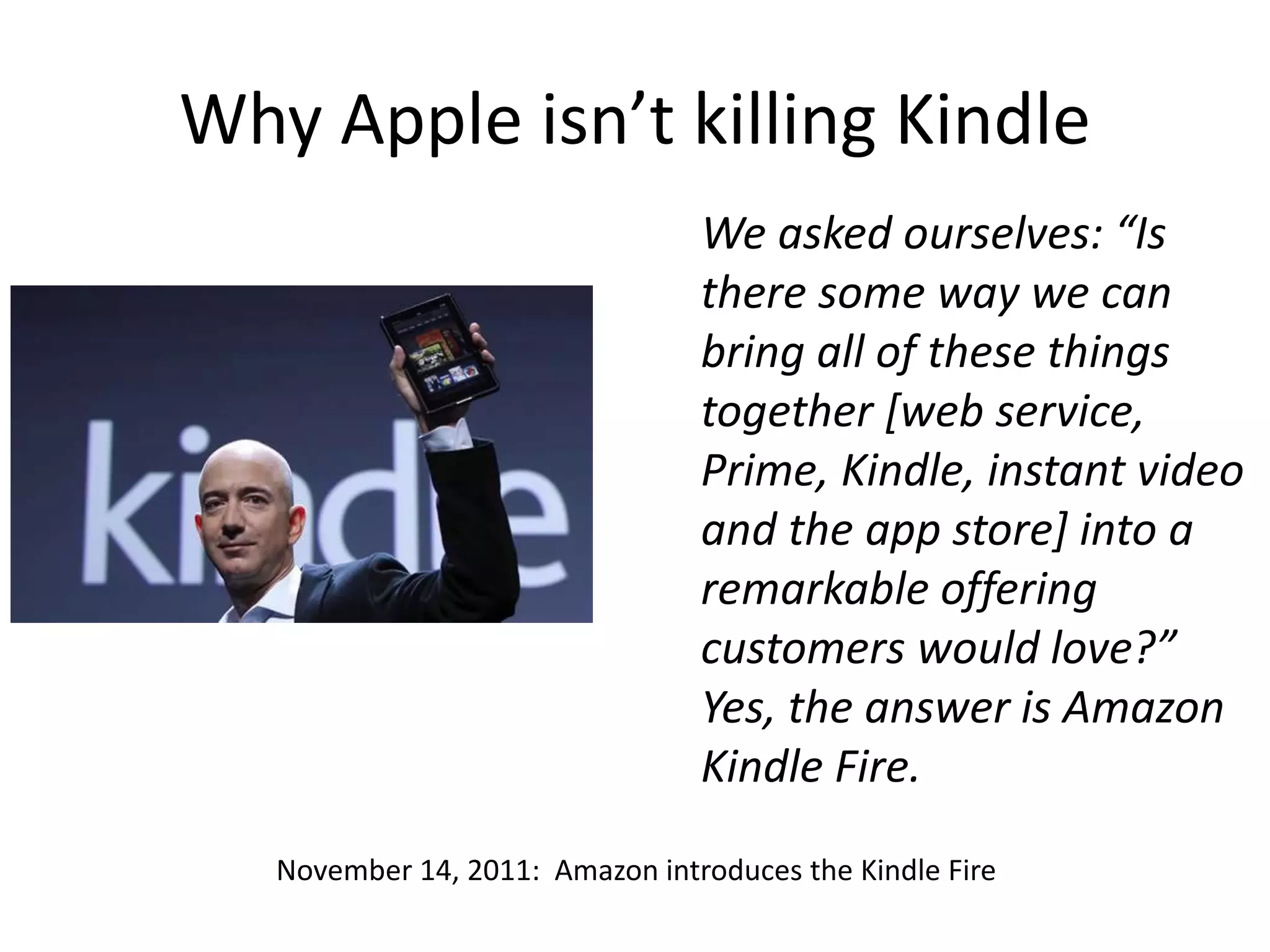 Why Apple isn’t killing Kindle
We asked ourselves: “Is
there some way we can
bring all of these things
together [web service,
Prime, Kindle, instant video
and the app store] into a
remarkable offering
customers would love?”
Yes, the answer is Amazon
Kindle Fire.
November 14, 2011: Amazon introduces the Kindle Fire
 