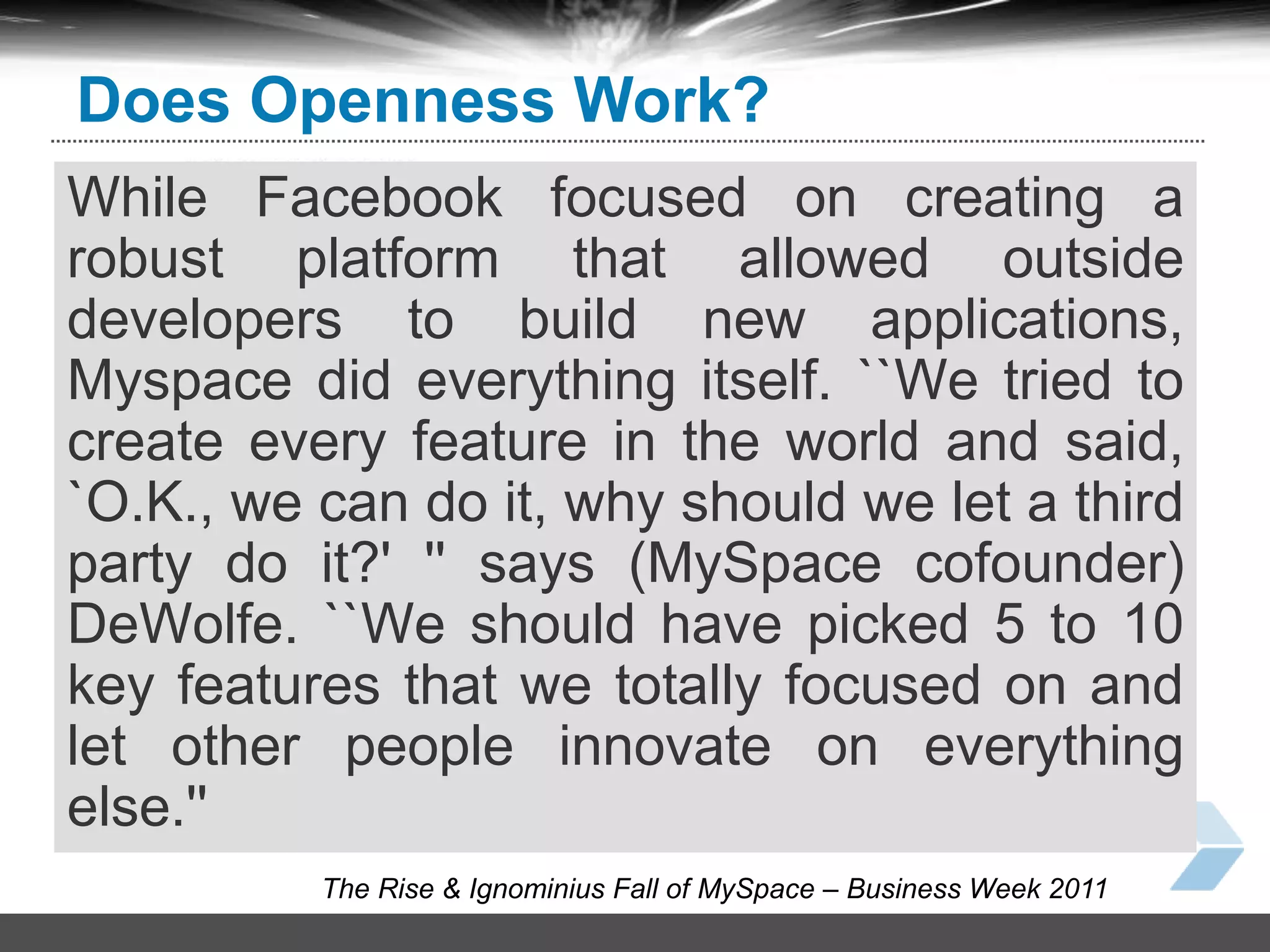 44
− Open to “.com”
Open gift store −
Open to developers −
The Rise & Ignominius Fall of MySpace – Business Week 2011
Does Openness Work?
While Facebook focused on creating a
robust platform that allowed outside
developers to build new applications,
Myspace did everything itself. ``We tried to
create every feature in the world and said,
`O.K., we can do it, why should we let a third
party do it?' '' says (MySpace cofounder)
DeWolfe. ``We should have picked 5 to 10
key features that we totally focused on and
let other people innovate on everything
else.''
 