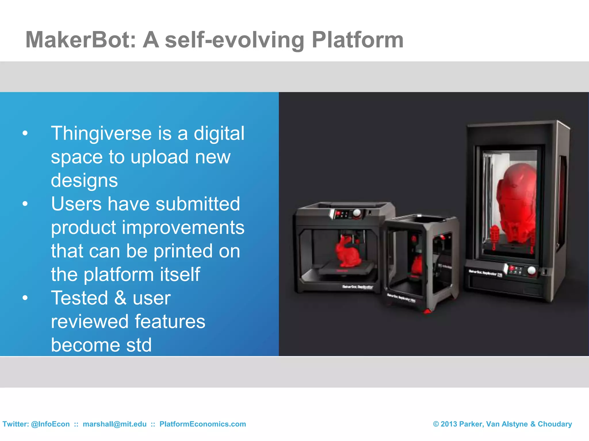 • Thingiverse is a digital
space to upload new
designs
• Users have submitted
product improvements
that can be printed on
the platform itself
• Tested & user
reviewed features
become std
MakerBot: A self-evolving Platform
© 2013 Parker, Van Alstyne & ChoudaryTwitter: @InfoEcon :: marshall@mit.edu :: PlatformEconomics.com
 