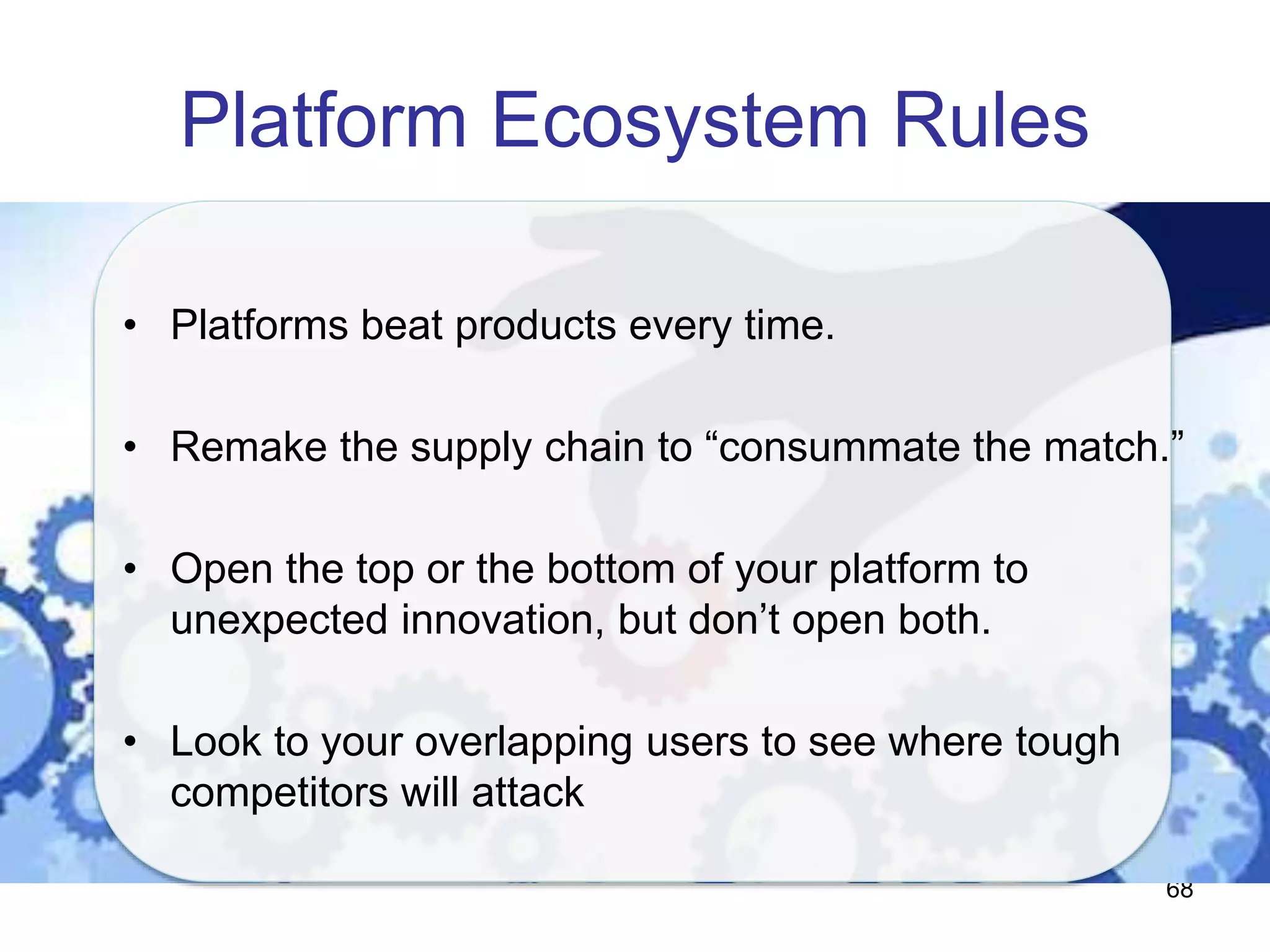 Platform Ecosystem Rules
68
• Platforms beat products every time.
• Remake the supply chain to “consummate the match.”
• Open the top or the bottom of your platform to
unexpected innovation, but don’t open both.
• Look to your overlapping users to see where tough
competitors will attack
 