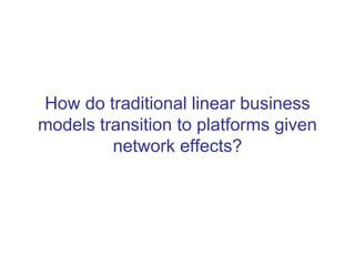 How do traditional linear business
models transition to platforms given
network effects?
 