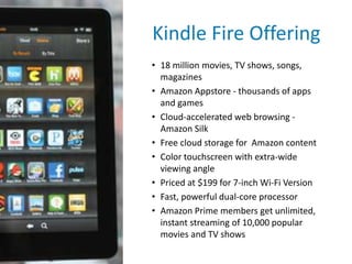 Kindle Fire Offering
• 18 million movies, TV shows, songs,
magazines
• Amazon Appstore - thousands of apps
and games
• Cloud-accelerated web browsing -
Amazon Silk
• Free cloud storage for Amazon content
• Color touchscreen with extra-wide
viewing angle
• Priced at $199 for 7-inch Wi-Fi Version
• Fast, powerful dual-core processor
• Amazon Prime members get unlimited,
instant streaming of 10,000 popular
movies and TV shows
 