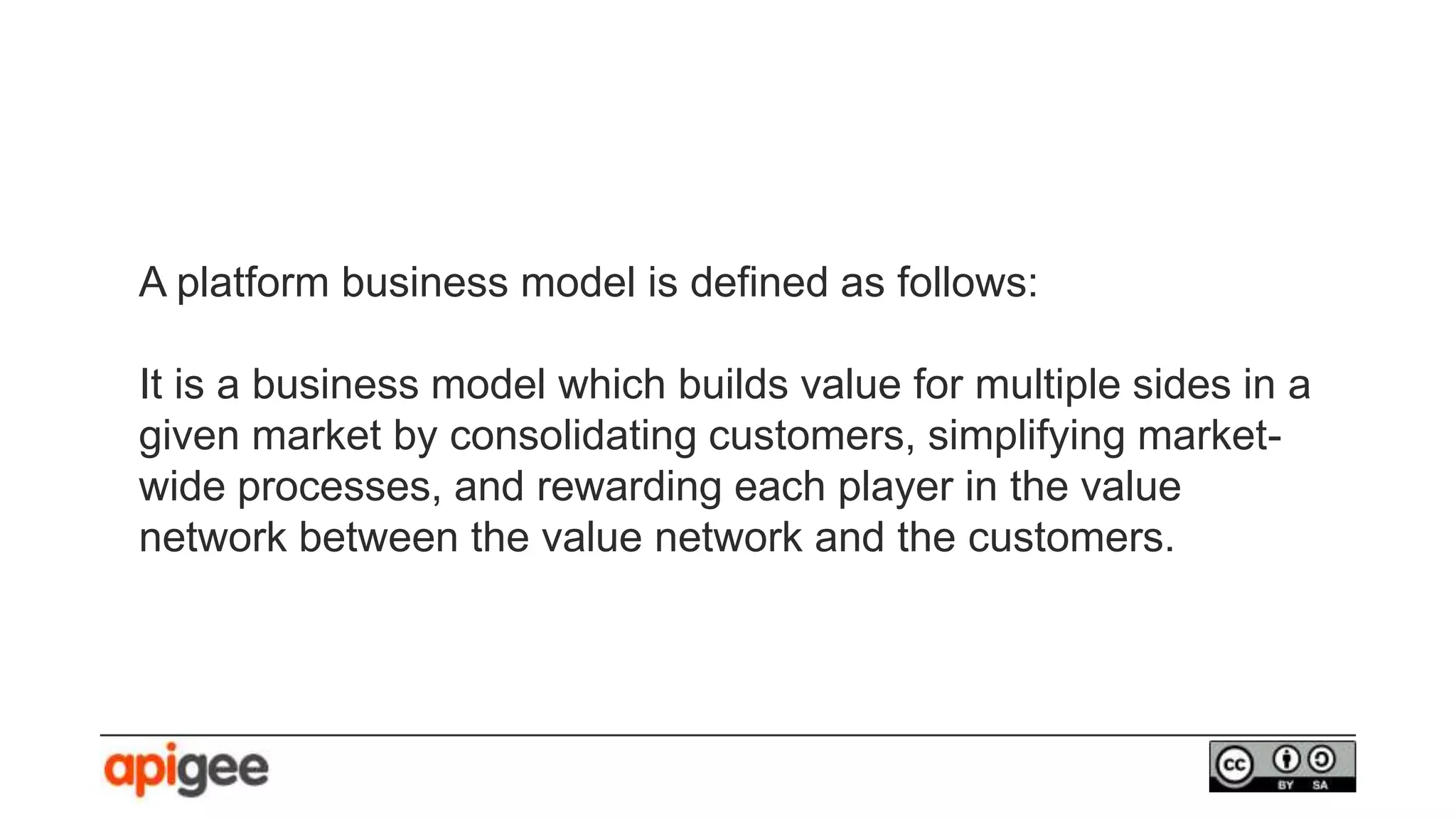 A platform business model is defined as follows:
It is a business model which builds value for multiple sides in a
given market by consolidating customers, simplifying market-
wide processes, and rewarding each player in the value
network between the value network and the customers.
 