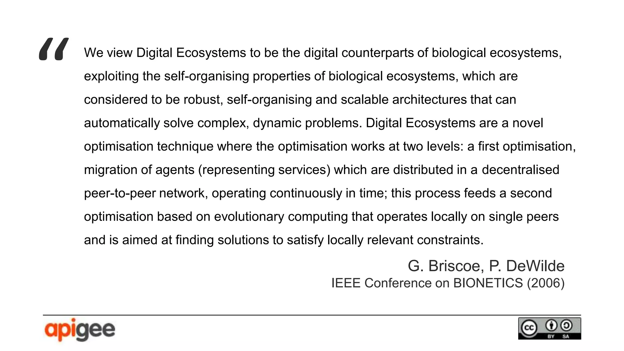 We view Digital Ecosystems to be the digital counterparts of biological ecosystems,
exploiting the self-organising properties of biological ecosystems, which are
considered to be robust, self-organising and scalable architectures that can
automatically solve complex, dynamic problems. Digital Ecosystems are a novel
optimisation technique where the optimisation works at two levels: a first optimisation,
migration of agents (representing services) which are distributed in a decentralised
peer-to-peer network, operating continuously in time; this process feeds a second
optimisation based on evolutionary computing that operates locally on single peers
and is aimed at finding solutions to satisfy locally relevant constraints.
“
G. Briscoe, P. DeWilde
IEEE Conference on BIONETICS (2006)
 