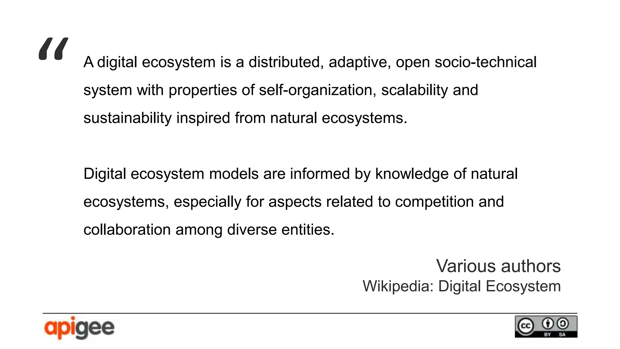A digital ecosystem is a distributed, adaptive, open socio-technical
system with properties of self-organization, scalability and
sustainability inspired from natural ecosystems.
Digital ecosystem models are informed by knowledge of natural
ecosystems, especially for aspects related to competition and
collaboration among diverse entities.
“
Various authors
Wikipedia: Digital Ecosystem
 