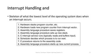 Based on Tanenbaum, Modern Operating Systems 3 e 12
Interrupt Handling and
Scheduling
• Skeleton of what the lowest level of the operating system does when
an interrupt occurs.
 