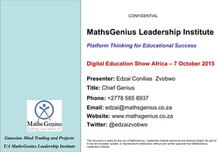 CONFIDENTIAL
This document is solely for the use of MathsGenius Leadership Institute personnel and Advisory Board. No part of
it may be circulated, quoted, or reproduced for distribution without prior written approval from MathsGenius
Leadership Institute..
Platform Thinking for Educational Success
Gaussian Mind Trading and Projects
T/A MathsGenius Leadership Institute
Phone: +2778 585 8937
Title: Chief Genius
Website: www.mathsgenius.co.za
Email: edzai@mathsgenius.co.za
Presenter: Edzai Conilias Zvobwo
MathsGenius Leadership Institute
Twitter: @edzaizvobwo
Digital Education Show Africa – 7 October 2015
 