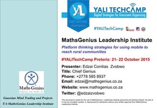 This document is solely for the use of MathsGenius Leadership Institute personnel and Advisory Board. No part of
it may be circulated, quoted, or reproduced for distribution without prior written approval from MathsGenius
Leadership Institute..
Platform thinking strategies for using mobile to
reach rural communities
Gaussian Mind Trading and Projects
T/A MathsGenius Leadership Institute
Phone: +2778 585 8937
Title: Chief Genius
Website: www.mathsgenius.co.za
Email: edzai@mathsgenius.co.za
Presenter: Edzai Conilias Zvobwo
Twitter: @edzaizvobwo
#YALITechCamp Pretoria: 21- 22 October 2015
MathsGenius Leadership Institute
 