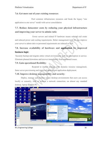 Platform Virtualization                                                Department of IT


7.6. Get more out of your existing resources:

                     Pool common infrastructure resources and break the legacy ―one
application to one server‖ model with server consolidation

7.7. Reduce datacenter costs by reducing your physical infrastructure
and improving your server to admin ratio:
                      Fewer servers and related IT hardware means reduced real estate
and reduced power and cooling requirements. Better management tools let you improve
your server to admin ratio so personnel requirements are reduced as well.

7.8. Increase availability of hardware and application for improved
business logic:
Securely backup and migrate entire virtual environments with no interruption in service.
Eliminate planned downtime and recover immediately from unplanned issues.
7.9. Gain operational flexibility:
                     Respond to market changes with dynamic resource management,
faster server provisioning and improved desktop and application deployment.
7.10. Improve desktop manageability and security:
       Deploy, manage and monitor secure desktop environments that users can access
locally or remotely, with or without a network connection, on almost any standard
desktop, laptop or tablet PC.




M.L.Engineering College                                                              16
 