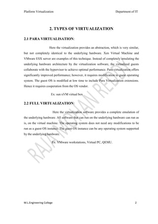 Platform Virtualization                                                  Department of IT




                    2. TYPES OF VIRTUALIZATION

2.1 PARA VIRTUALISATION:

                    Here the virtualization provides an abstraction, which is very similar,
but not completely identical to the underlying hardware. Xen Virtual Machine and
VMware ESX server are examples of this technique. Instead of completely emulating the
underlying hardware architecture by the virtualization software, the virtualized guests
collaborate with the hypervisor to achieve optimal performance. Para virtualization offers
significantly improved performance; however, it requires modification to guest operating
system. The guest OS is modified at low time to include Para Virtualization extensions.
Hence it requires cooperation from the OS vendor.

                     Ex: sun xVM virtual box

2.2 FULL VIRTUALIZATION:

                          Here the virtualization software provides a complete emulation of
the underlying hardware. All software that can run on the underlying hardware can run as
is, on the virtual machine. The operating system does not need any modifications to be
run as a guest OS instance. The guest OS instance can be any operating system supported
by the underlying hardware.

                      Ex: VMware workstations, Virtual PC, QEMU.




M.L.Engineering College                                                                 2
 