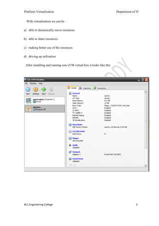 Platform Virtualization                                                Department of IT


  With virtualization we can be

a) able to dynamically move resources

b) able to share resources

c) making better use of the resources

d) driving up utilization

 After installing and running sun xVM virtual box it looks like this




M.L.Engineering College                                                             3
 