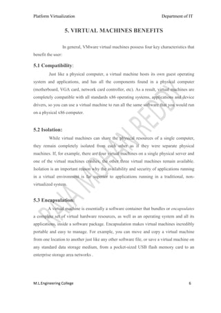 Platform Virtualization                                                   Department of IT


                     5. VIRTUAL MACHINES BENEFITS

                    In general, VMware virtual machines possess four key characteristics that
benefit the user:

5.1 Compatibility:
         Just like a physical computer, a virtual machine hosts its own guest operating
system and applications, and has all the components found in a physical computer
(motherboard, VGA card, network card controller, etc). As a result, virtual machines are
completely compatible with all standards x86 operating systems, applications and device
drivers, so you can use a virtual machine to run all the same software that you would run
on a physical x86 computer.


5.2 Isolation:
         While virtual machines can share the physical resources of a single computer,
they remain completely isolated from each other as if they were separate physical
machines. If, for example, there are four virtual machines on a single physical server and
one of the virtual machines crashes, the other three virtual machines remain available.
Isolation is an important reason why the availability and security of applications running
in a virtual environment is far superior to applications running in a traditional, non-
virtualized system.


5.3 Encapsulation:
        A virtual machine is essentially a software container that bundles or encapsulates
a complete set of virtual hardware resources, as well as an operating system and all its
applications, inside a software package. Encapsulation makes virtual machines incredibly
portable and easy to manage. For example, you can move and copy a virtual machine
from one location to another just like any other software file, or save a virtual machine on
any standard data storage medium, from a pocket-sized USB flash memory card to an
enterprise storage area networks .




M.L.Engineering College                                                                   6
 