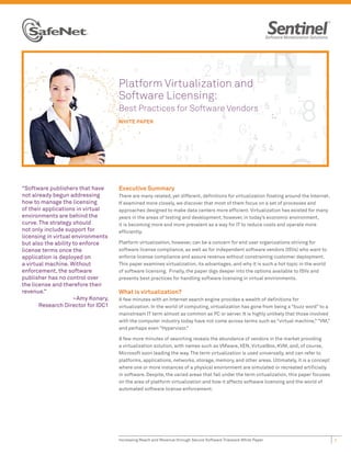 Platform Virtualization and
                                    Software Licensing:
                                    Best Practices for Software Vendors
                                    WHITE PAPER




“Software publishers that have      Executive Summary
not already begun addressing        There are many related, yet different, deﬁnitions for virtualization ﬂoating around the Internet.
how to manage the licensing         If examined more closely, we discover that most of them focus on a set of processes and
of their applications in virtual    approaches designed to make data centers more efﬁcient. Virtualization has existed for many
environments are behind the         years in the areas of testing and development; however, in today’s economic environment,
curve. The strategy should          it is becoming more and more prevalent as a way for IT to reduce costs and operate more
not only include support for        efﬁciently.
licensing in virtual environments
but also the ability to enforce     Platform virtualization, however, can be a concern for end user organizations striving for
license terms once the              software license compliance, as well as for independent software vendors (ISVs) who want to
application is deployed on          enforce license compliance and assure revenue without constraining customer deployment.
a virtual machine. Without          This paper examines virtualization, its advantages, and why it is such a hot topic in the world
enforcement, the software           of software licensing. Finally, the paper digs deeper into the options available to ISVs and
publisher has no control over       presents best practices for handling software licensing in virtual environments.
the license and therefore their
revenue.”                           What is virtualization?
                     ~Amy Konary,   A few minutes with an Internet search engine provides a wealth of deﬁnitions for
       Research Director for IDC1   virtualization. In the world of computing, virtualization has gone from being a “buzz word” to a
                                    mainstream IT term almost as common as PC or server. It is highly unlikely that those involved
                                    with the computer industry today have not come across terms such as “virtual machine,” “VM,”
                                    and perhaps even “Hypervisor.”

                                    A few more minutes of searching reveals the abundance of vendors in the market providing
                                    a virtualization solution, with names such as VMware, XEN, VirtualBox, KVM, and, of course,
                                    Microsoft soon leading the way. The term virtualization is used universally, and can refer to
                                    platforms, applications, networks, storage, memory, and other areas. Ultimately, it is a concept
                                    where one or more instances of a physical environment are simulated or recreated artiﬁcially
                                    in software. Despite, the varied areas that fall under the term virtualization, this paper focuses
                                    on the area of platform virtualization and how it affects software licensing and the world of
                                    automated software license enforcement.




                                    Increasing Reach and Revenue through Secure Software Trialware White Paper                           1
 