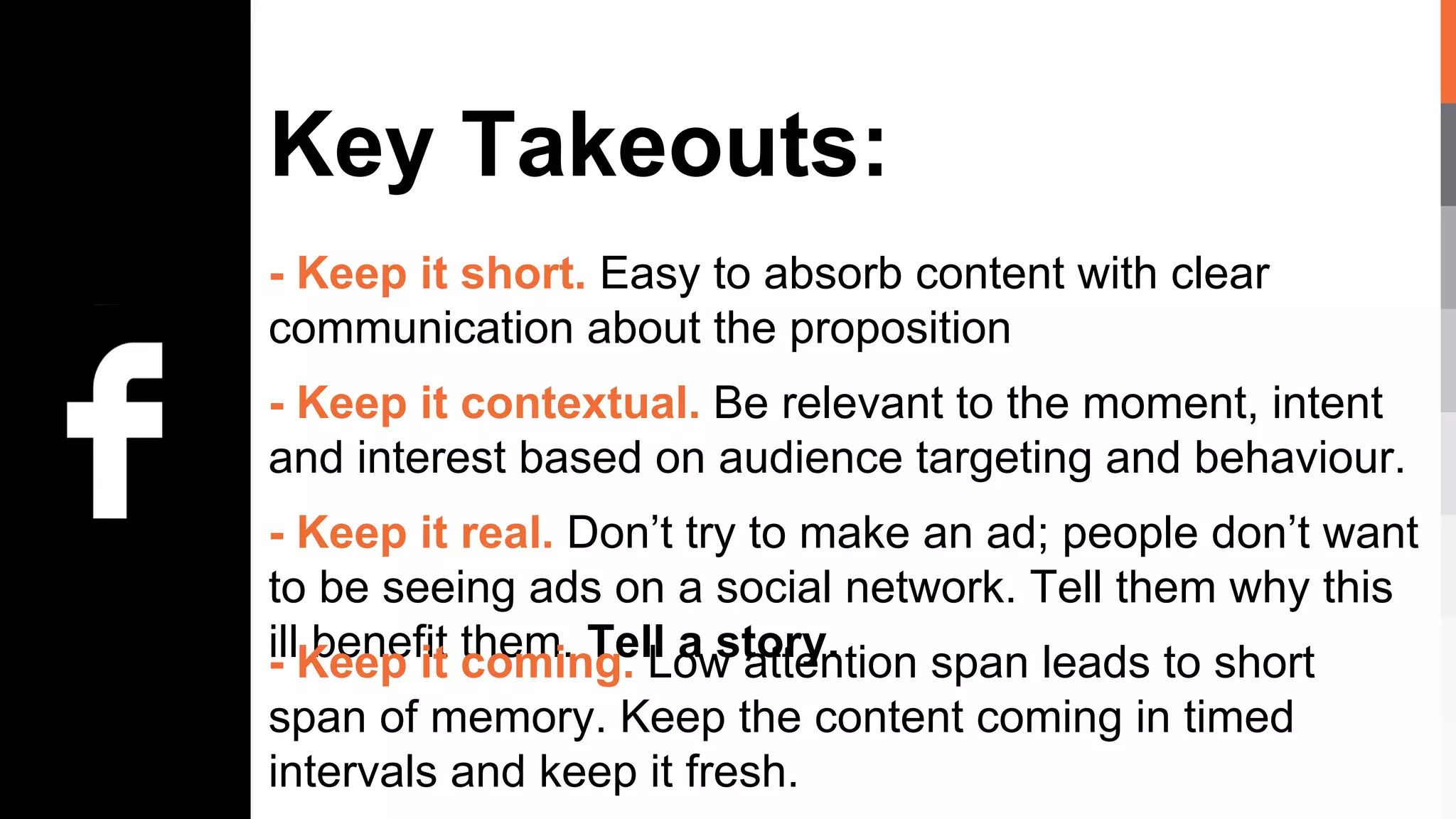 Key Takeouts:
- Keep it short. Easy to absorb content with clear
communication about the proposition
- Keep it contextual. Be relevant to the moment, intent
and interest based on audience targeting and behaviour.
- Keep it real. Don’t try to make an ad; people don’t want
to be seeing ads on a social network. Tell them why this
ill benefit them. Tell a story.- Keep it coming. Low attention span leads to short
span of memory. Keep the content coming in timed
intervals and keep it fresh.
 