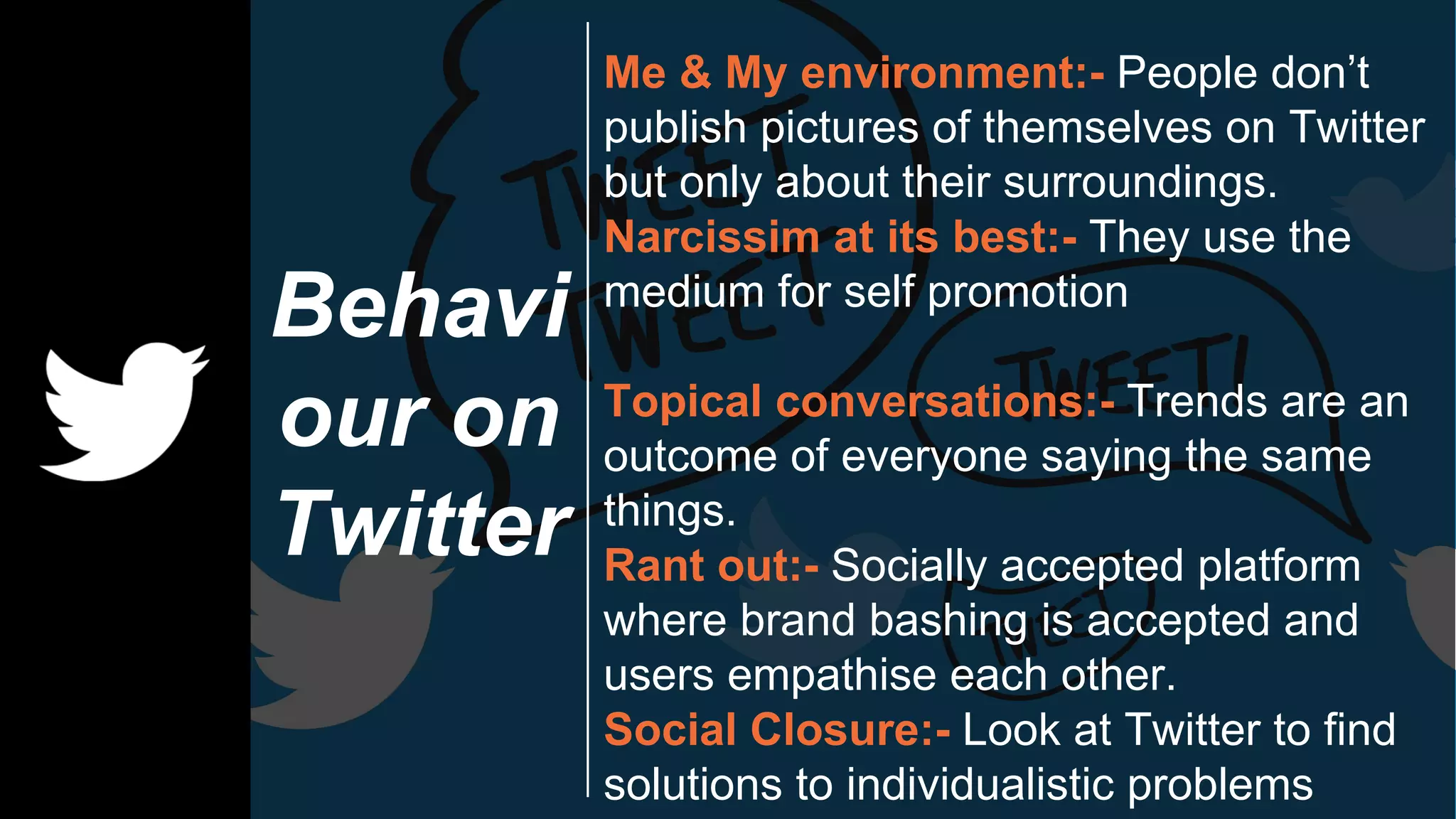 Behavi
our on
Twitter
Me & My environment:- People don’t
publish pictures of themselves on Twitter
but only about their surroundings.
Narcissim at its best:- They use the
medium for self promotion
Topical conversations:- Trends are an
outcome of everyone saying the same
things.
Rant out:- Socially accepted platform
where brand bashing is accepted and
users empathise each other.
Social Closure:- Look at Twitter to find
solutions to individualistic problems
 