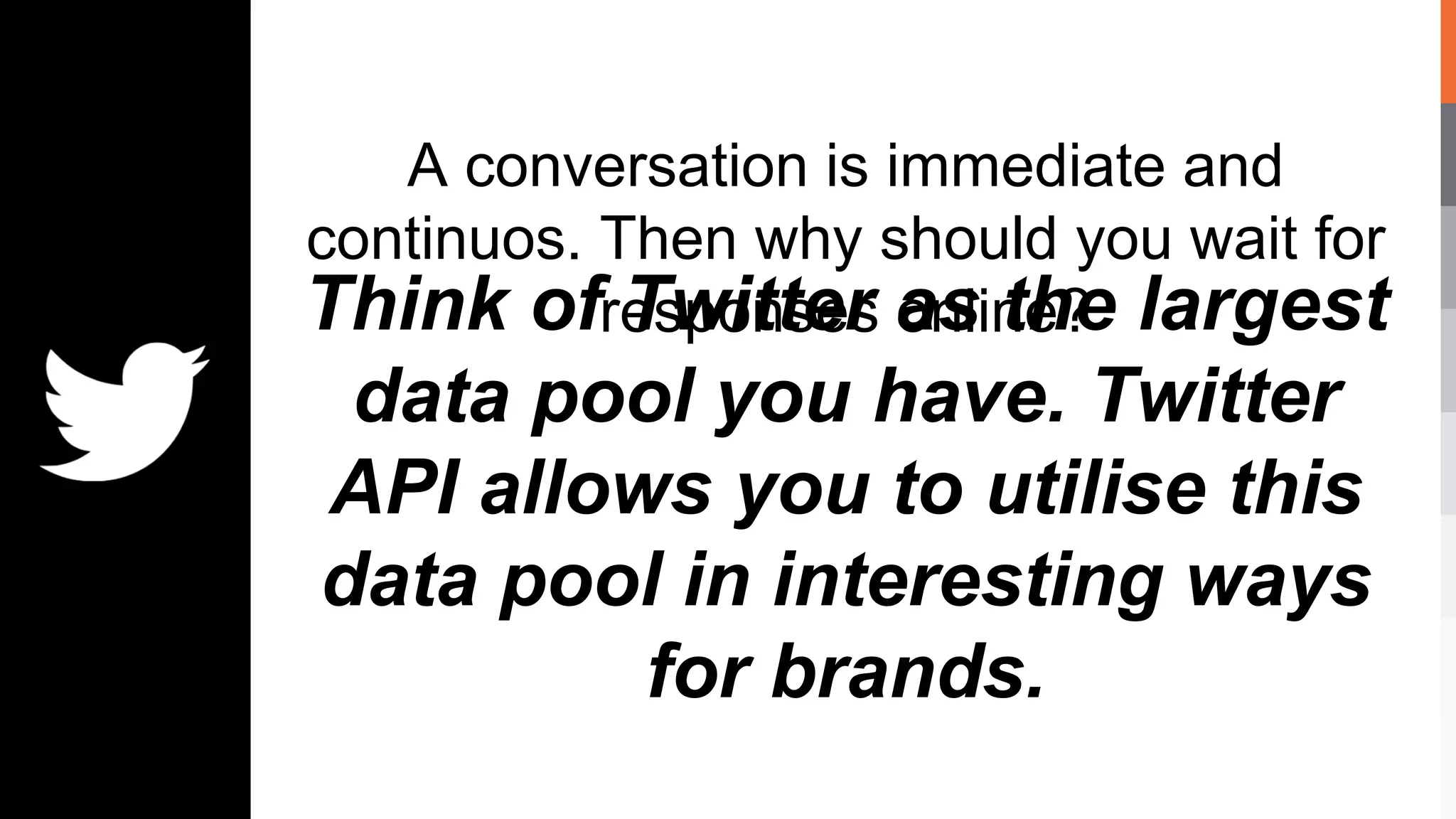 A conversation is immediate and
continuos. Then why should you wait for
responses online?Think of Twitter as the largest
data pool you have. Twitter
API allows you to utilise this
data pool in interesting ways
for brands.
 