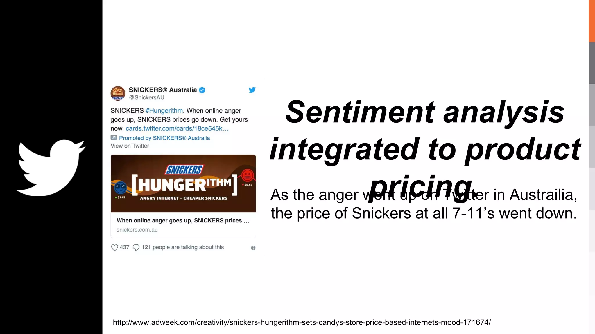 Sentiment analysis
integrated to product
pricing.As the anger went up on Twitter in Austrailia,
the price of Snickers at all 7-11’s went down.
http://www.adweek.com/creativity/snickers-hungerithm-sets-candys-store-price-based-internets-mood-171674/
 