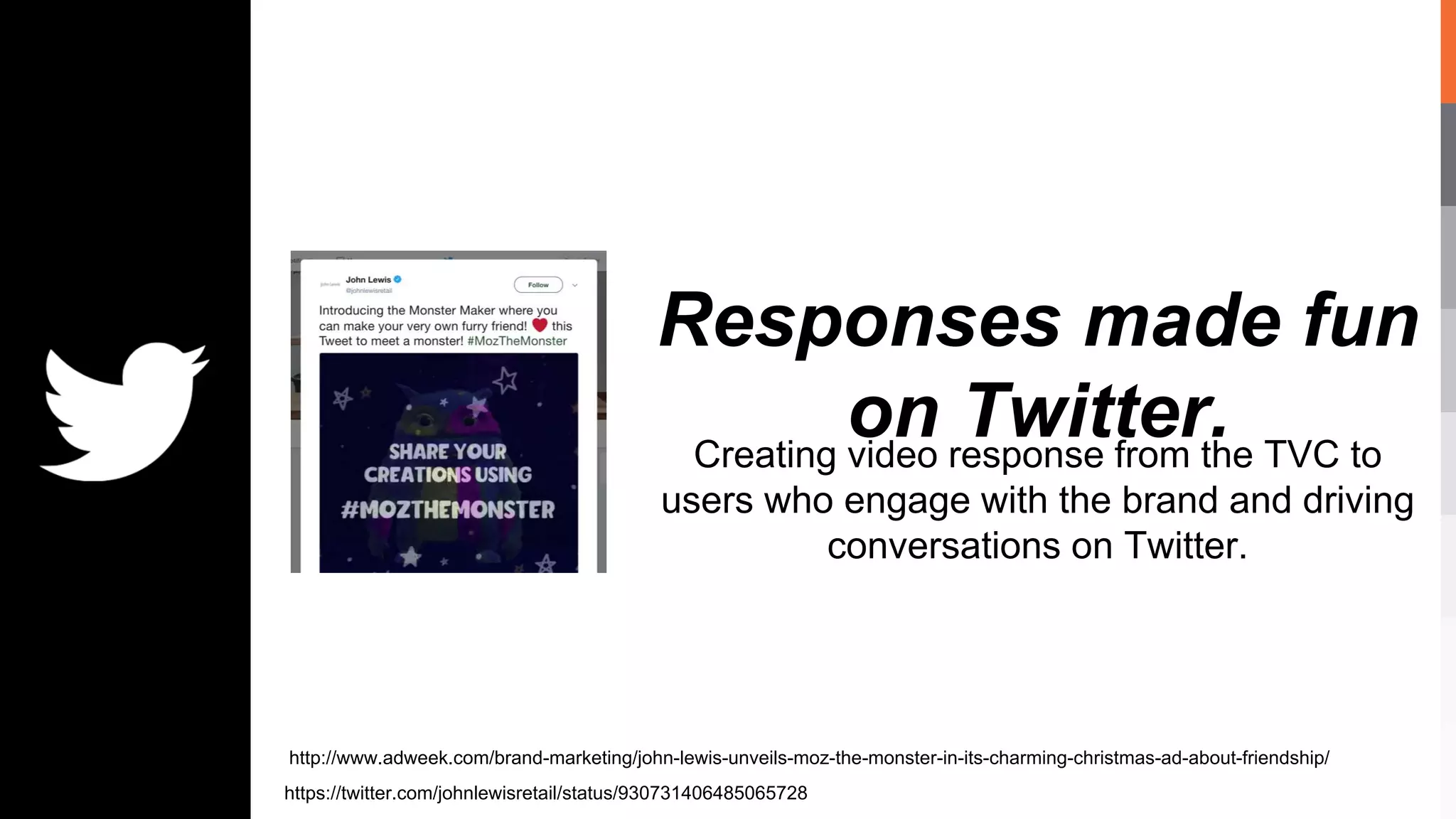 Responses made fun
on Twitter.Creating video response from the TVC to
users who engage with the brand and driving
conversations on Twitter.
https://twitter.com/johnlewisretail/status/930731406485065728
http://www.adweek.com/brand-marketing/john-lewis-unveils-moz-the-monster-in-its-charming-christmas-ad-about-friendship/
 