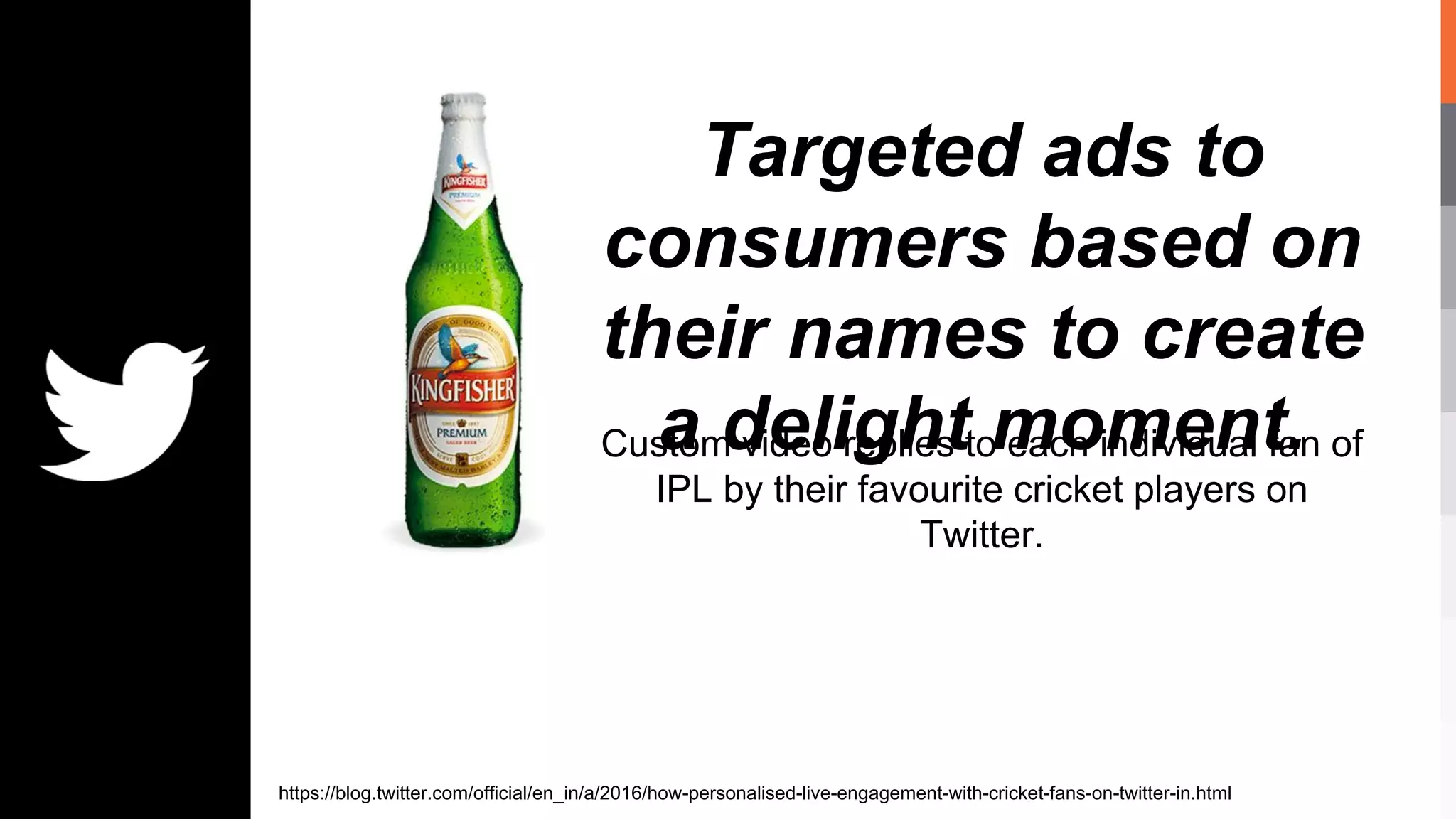 Targeted ads to
consumers based on
their names to create
a delight moment.Custom video replies to each individual fan of
IPL by their favourite cricket players on
Twitter.
https://blog.twitter.com/official/en_in/a/2016/how-personalised-live-engagement-with-cricket-fans-on-twitter-in.html
 
