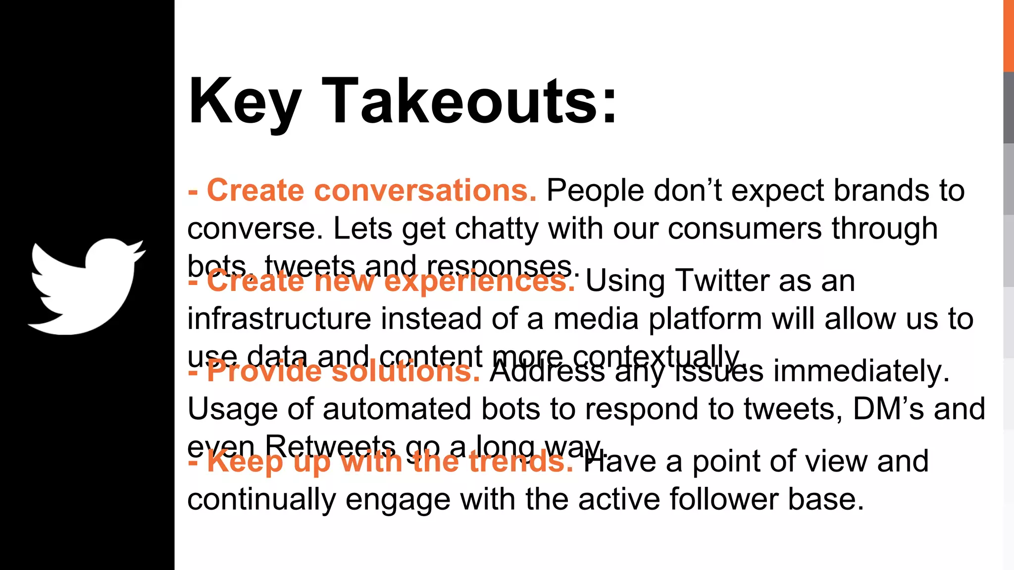 Key Takeouts:
- Create conversations. People don’t expect brands to
converse. Lets get chatty with our consumers through
bots, tweets and responses.- Create new experiences. Using Twitter as an
infrastructure instead of a media platform will allow us to
use data and content more contextually.- Provide solutions. Address any issues immediately.
Usage of automated bots to respond to tweets, DM’s and
even Retweets go a long way.- Keep up with the trends. Have a point of view and
continually engage with the active follower base.
 