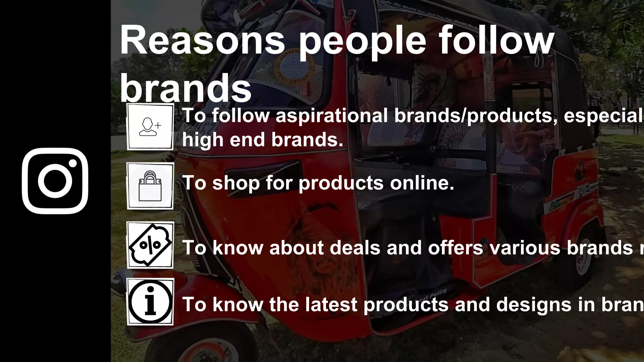 Reasons people follow
brands
To follow aspirational brands/products, especiall
high end brands.
To shop for products online.
To know about deals and offers various brands r
To know the latest products and designs in bran
 