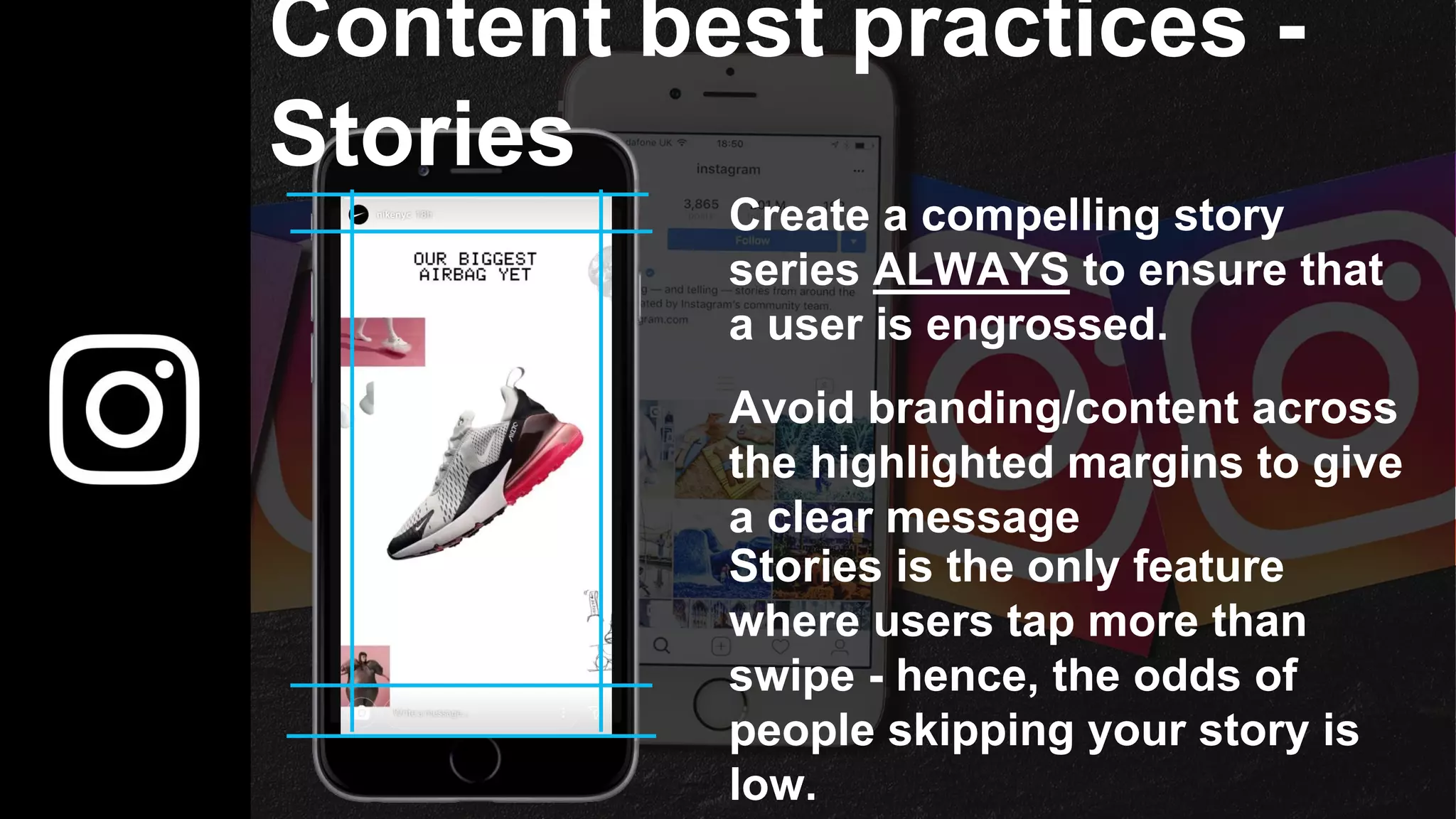 Content best practices -
Stories
Avoid branding/content across
the highlighted margins to give
a clear message
Create a compelling story
series ALWAYS to ensure that
a user is engrossed.
Stories is the only feature
where users tap more than
swipe - hence, the odds of
people skipping your story is
low.
 