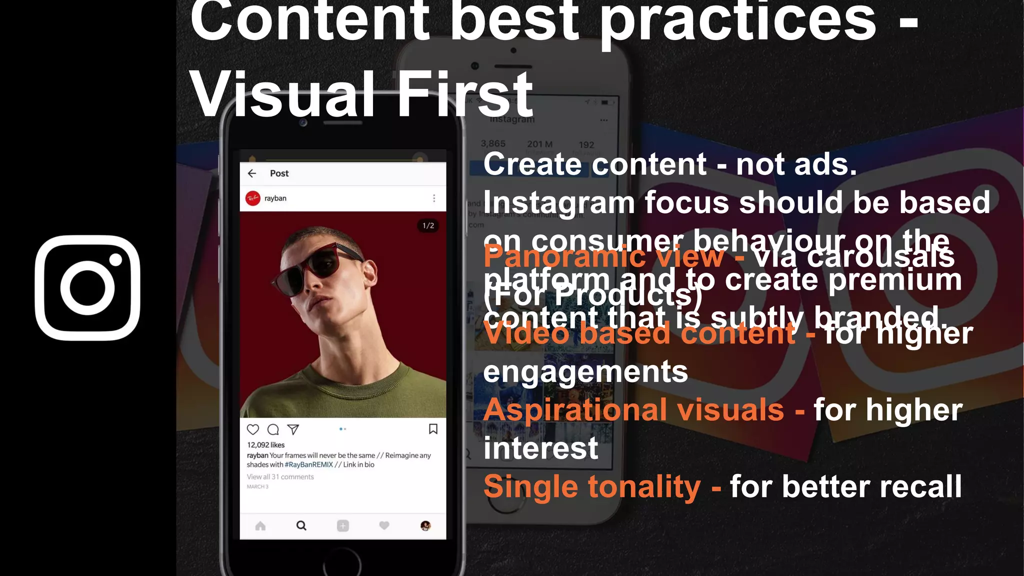 Content best practices -
Visual First
Create content - not ads.
Instagram focus should be based
on consumer behaviour on the
platform and to create premium
content that is subtly branded.
Panoramic view - via carousals
(For Products)
Video based content - for higher
engagements
Aspirational visuals - for higher
interest
Single tonality - for better recall
 