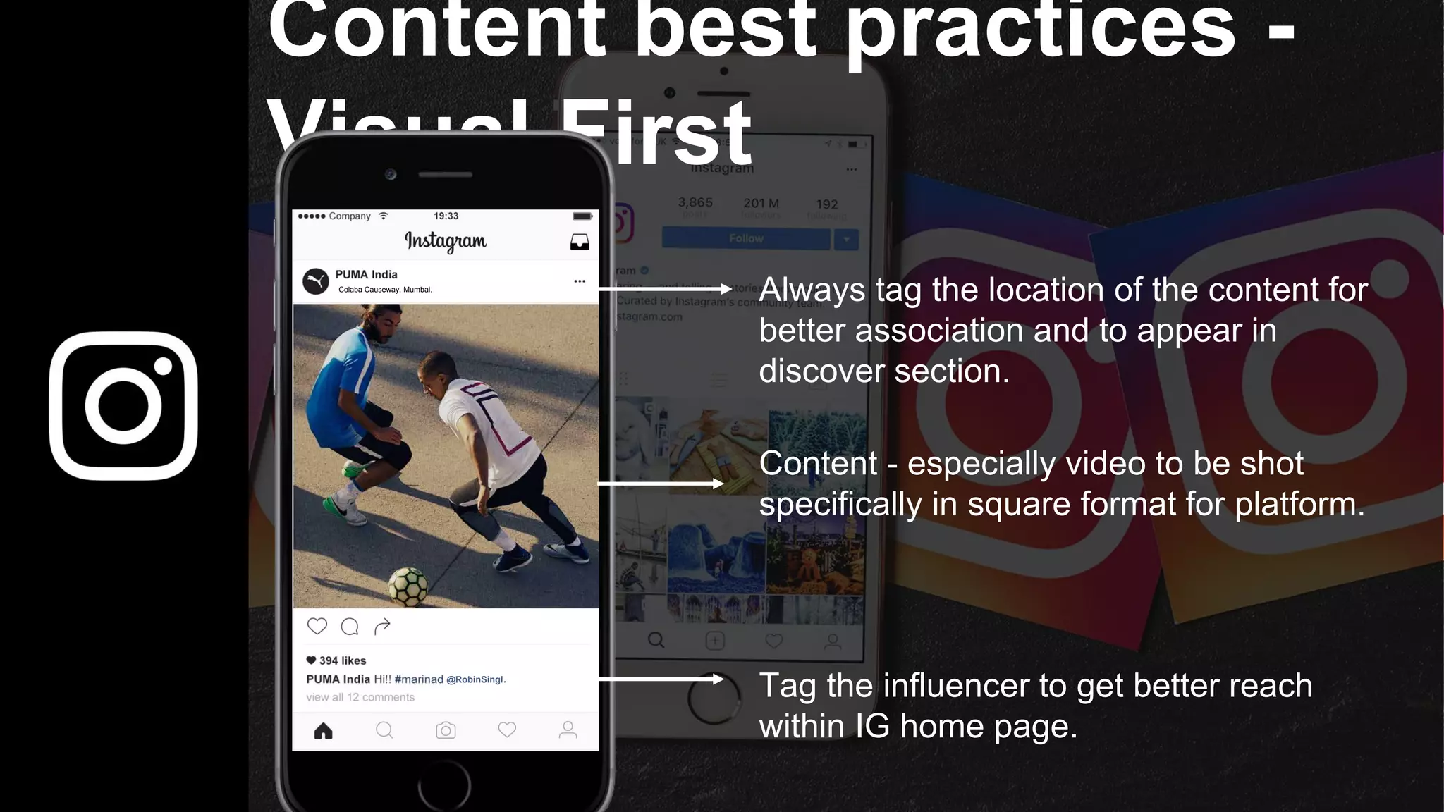 Content best practices -
Visual First
@RobinSingh
Colaba Causeway, Mumbai.
Always tag the location of the content for
better association and to appear in
discover section.
Tag the influencer to get better reach
within IG home page.
Content - especially video to be shot
specifically in square format for platform.
 