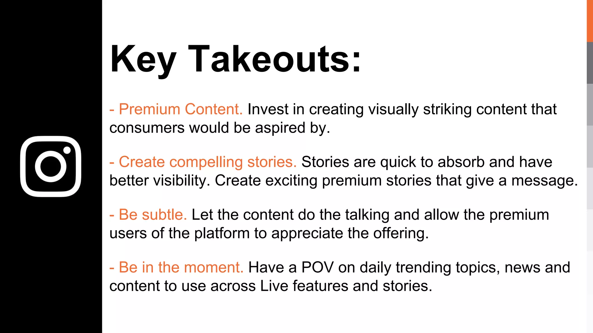 Key Takeouts:
- Premium Content. Invest in creating visually striking content that
consumers would be aspired by.
- Create compelling stories. Stories are quick to absorb and have
better visibility. Create exciting premium stories that give a message.
- Be subtle. Let the content do the talking and allow the premium
users of the platform to appreciate the offering.
- Be in the moment. Have a POV on daily trending topics, news and
content to use across Live features and stories.
 