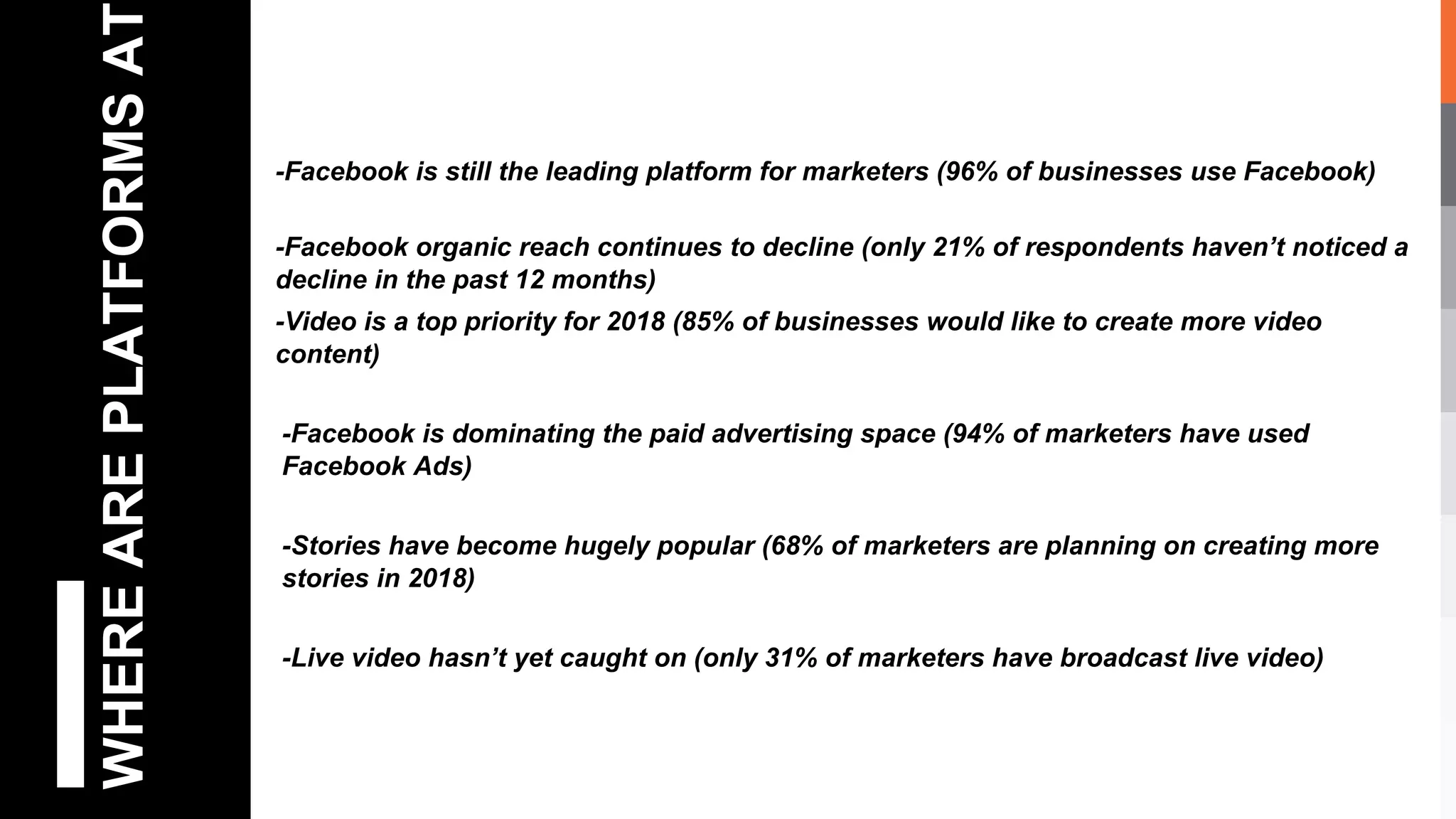 WHEREAREPLATFORMSAT
-Facebook is still the leading platform for marketers (96% of businesses use Facebook)
-Facebook organic reach continues to decline (only 21% of respondents haven’t noticed a
decline in the past 12 months)
-Video is a top priority for 2018 (85% of businesses would like to create more video
content)
-Facebook is dominating the paid advertising space (94% of marketers have used
Facebook Ads)
-Stories have become hugely popular (68% of marketers are planning on creating more
stories in 2018)
-Live video hasn’t yet caught on (only 31% of marketers have broadcast live video)
 