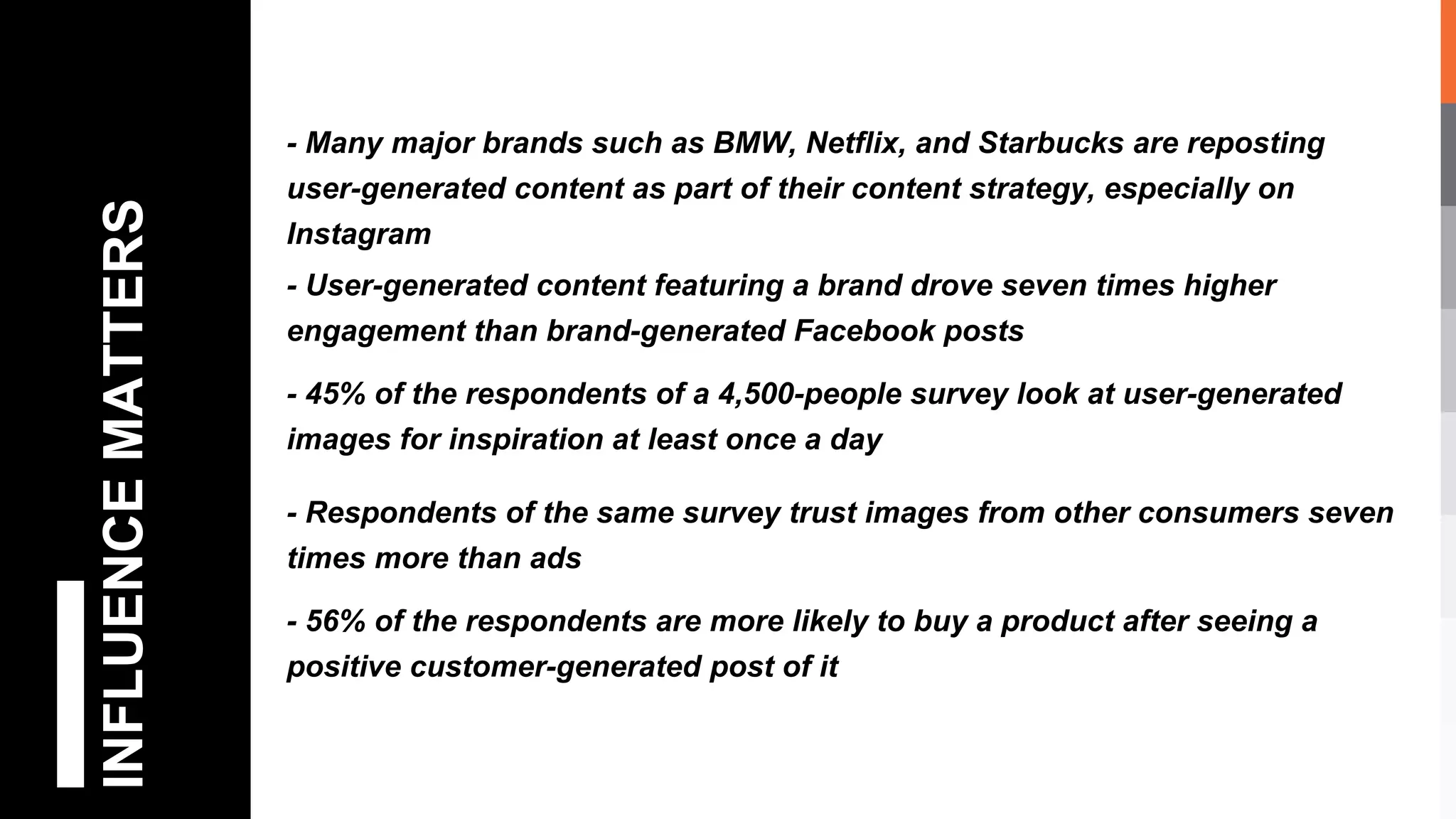 INFLUENCEMATTERS - Many major brands such as BMW, Netflix, and Starbucks are reposting
user-generated content as part of their content strategy, especially on
Instagram
- User-generated content featuring a brand drove seven times higher
engagement than brand-generated Facebook posts
- 45% of the respondents of a 4,500-people survey look at user-generated
images for inspiration at least once a day
- Respondents of the same survey trust images from other consumers seven
times more than ads
- 56% of the respondents are more likely to buy a product after seeing a
positive customer-generated post of it
 