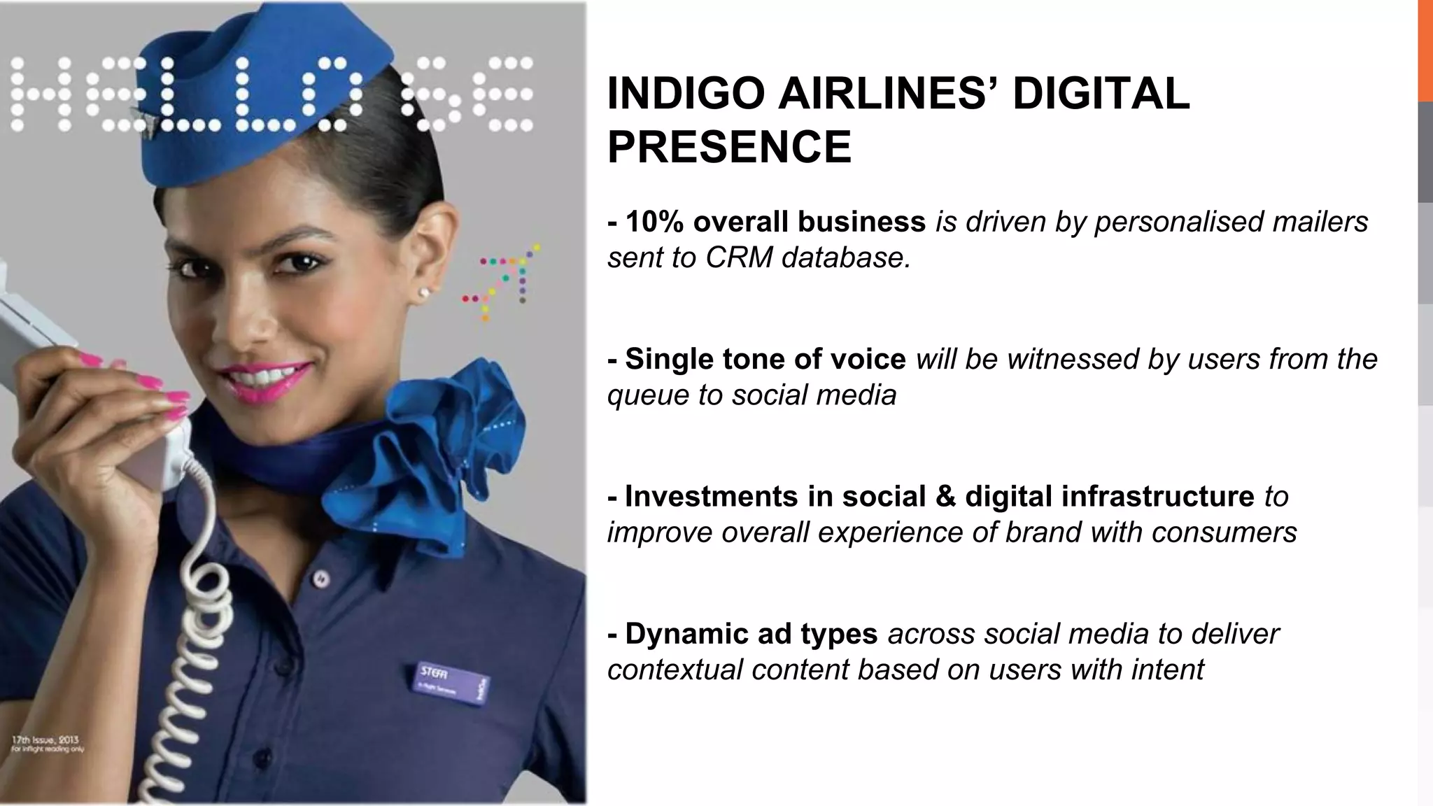 - 10% overall business is driven by personalised mailers
sent to CRM database.
- Single tone of voice will be witnessed by users from the
queue to social media
- Investments in social & digital infrastructure to
improve overall experience of brand with consumers
- Dynamic ad types across social media to deliver
contextual content based on users with intent
INDIGO AIRLINES’ DIGITAL
PRESENCE
 