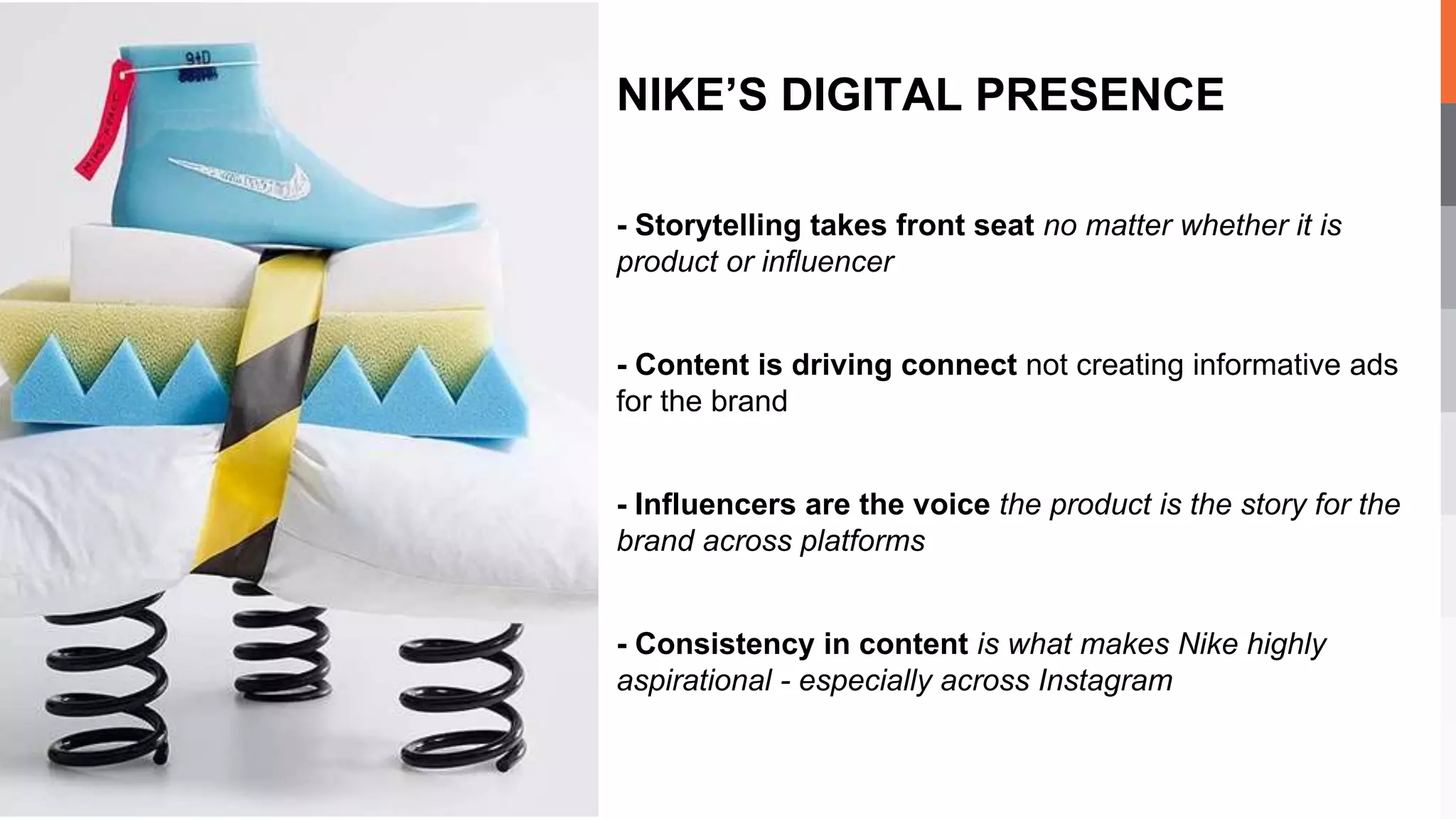 - Storytelling takes front seat no matter whether it is
product or influencer
- Content is driving connect not creating informative ads
for the brand
- Influencers are the voice the product is the story for the
brand across platforms
- Consistency in content is what makes Nike highly
aspirational - especially across Instagram
NIKE’S DIGITAL PRESENCE
 