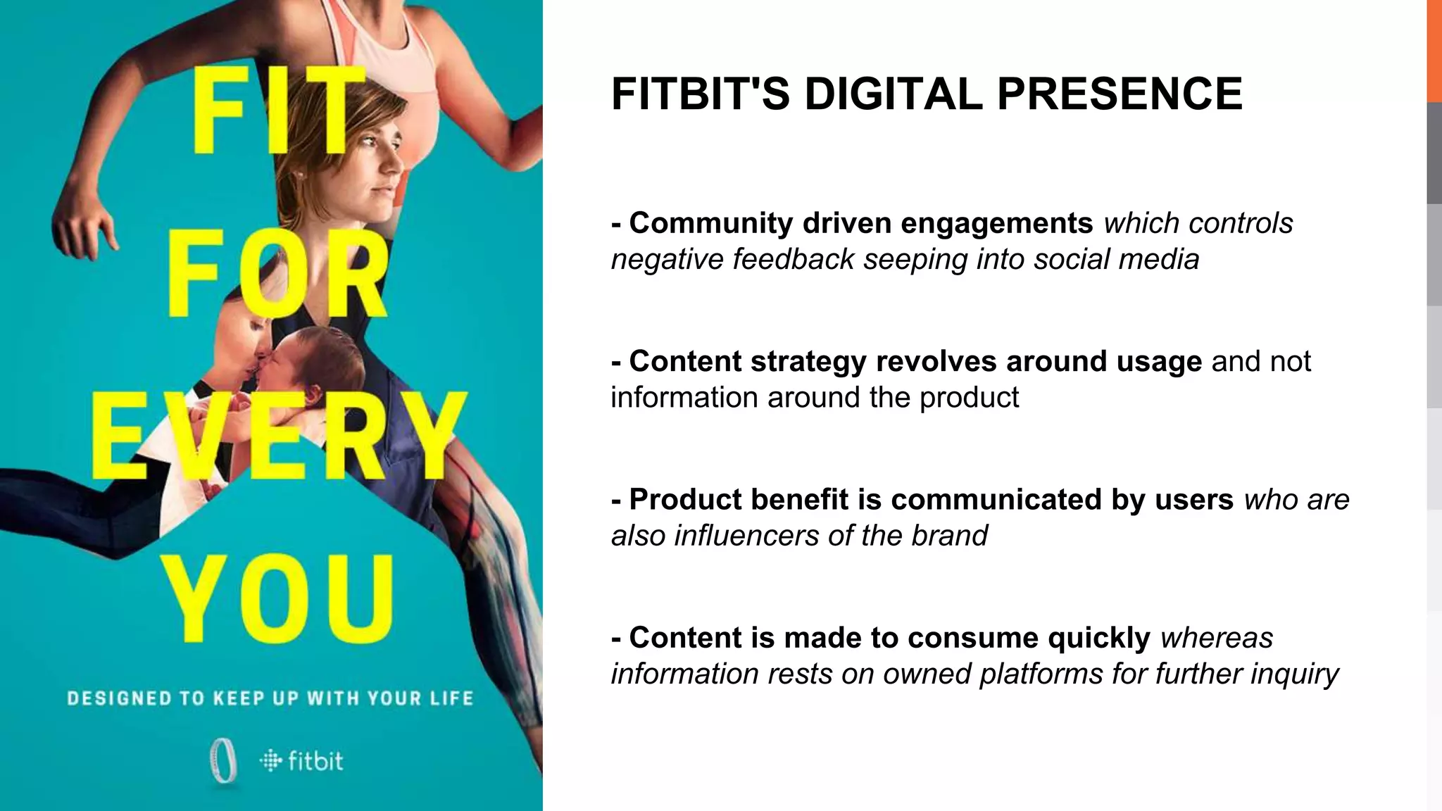 - Community driven engagements which controls
negative feedback seeping into social media
- Content strategy revolves around usage and not
information around the product
- Product benefit is communicated by users who are
also influencers of the brand
- Content is made to consume quickly whereas
information rests on owned platforms for further inquiry
FITBIT'S DIGITAL PRESENCE
 