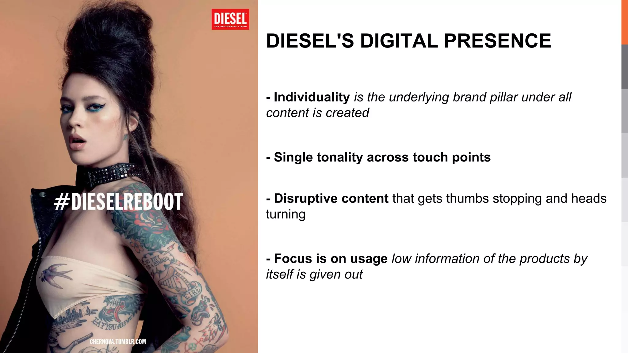 - Individuality is the underlying brand pillar under all
content is created
- Single tonality across touch points
- Disruptive content that gets thumbs stopping and heads
turning
- Focus is on usage low information of the products by
itself is given out
DIESEL'S DIGITAL PRESENCE
 