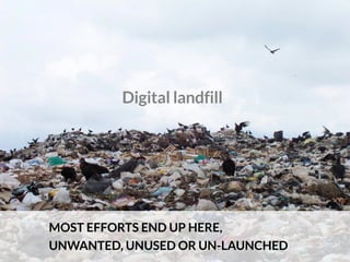 Digital landfill
MOST EFFORTS END UP HERE,
UNWANTED, UNUSED OR UN-LAUNCHED
 
