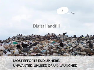 Digital landfill
MOST EFFORTS END UP HERE,
UNWANTED, UNUSED OR UN-LAUNCHED
:(
 