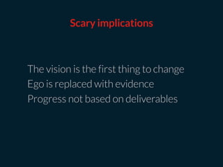The vision is the first thing to change
Ego is replaced with evidence
Progress not based on deliverables
Scary implications
 