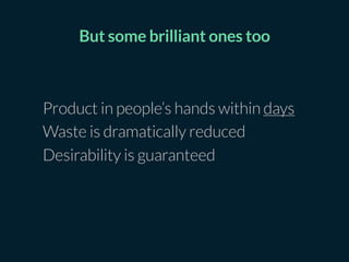 Product in people’s hands within days
Waste is dramatically reduced
Desirability is guaranteed
But some brilliant ones too
 