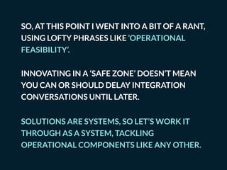 SO, AT THIS POINT I WENT INTO A BIT OF A RANT,
USING LOFTY PHRASES LIKE ‘OPERATIONAL
FEASIBILITY’.
INNOVATING IN A ‘SAFE ZONE’ DOESN’T MEAN
YOU CAN OR SHOULD DELAY INTEGRATION
CONVERSATIONS UNTIL LATER.
SOLUTIONS ARE SYSTEMS, SO LET’S WORK IT
THROUGH AS A SYSTEM, TACKLING
OPERATIONAL COMPONENTS LIKE ANY OTHER.
 