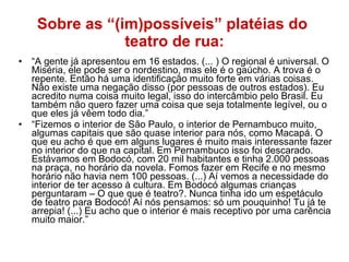 Sobre as “(im)possíveis” platéias do  teatro de rua: “ A gente já apresentou em 16 estados. (... ) O regional é universal. O Miséria, ele pode ser o nordestino, mas ele é o gaúcho. A trova é o repente. Então há uma identificação muito forte em várias coisas. Não existe uma negação disso (por pessoas de outros estados). Eu acredito numa coisa muito legal, isso do intercâmbio pelo Brasil. Eu também não quero fazer uma coisa que seja totalmente legível, ou o que eles já vêem todo dia.” “ Fizemos o interior de São Paulo, o interior de Pernambuco muito, algumas capitais que são quase interior para nós, como Macapá. O que eu acho é que em alguns lugares é muito mais interessante fazer no interior do que na capital. Em Pernambuco isso foi descarado. Estávamos em Bodocó, com 20 mil habitantes e tinha 2.000 pessoas na praça, no horário da novela. Fomos fazer em Recife e no mesmo horário não havia nem 100 pessoas. (...) Aí vemos a necessidade do interior de ter acesso à cultura. Em Bodocó algumas crianças perguntaram – O que que é teatro?. Nunca tinha ido um espetáculo de teatro para Bodocó! Aí nós pensamos: só um pouquinho! Tu já te arrepia! (...) Eu acho que o interior é mais receptivo por uma carência muito maior.” 