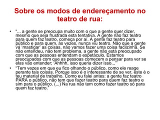 Sobre os modos de endereçamento no teatro de rua: “ ... a gente se preocupa muito com o que a gente quer dizer, mesmo que seja frustrada esta tentativa. A gente não faz teatro para quem faz teatro, começa por aí. A gente faz teatro para público e para quem, às vezes, nunca viu teatro. Não que a gente vá ‘mastigar’ as coisas, não vamos fazer uma coisa facilzinha. Se não entendeu, não tem problema, a gente não está preocupado com que as pessoas entendam o espetáculo. Estamos preocupados com que as pessoas comecem a pensar para ver se elas vão entender; ‘Ahhhh, isso queria dizer isso...’” “ Tem vezes em que eu fico olhando o público, como ele reage perante tais coisas. Porque isso é o interessante de se ver, este é o teu material de trabalho. Como eu falei antes: a gente faz teatro PARA o público, não tem que fazer teatro para quem faz teatro e sim para o público. (...) Na rua não tem como fazer teatro só para quem faz teatro.”  