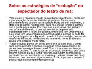 Sobre as estratégias de “sedução” do espectador do teatro de rua:   “ Não existe a preocupação de se o público vai entender, existe sim a preocupação de contar histórias populares. Existe já um entendimento do público neste sentido. Pode até ser  o folhetim, a literatura de cordel no nordeste; para nós são as lendas e contos, que a gente pega muito. Por mais que as pessoas não saibam o que está acontecendo, o que vai acontecer, a gente está trabalhando com a figura do gaúcho, então isso tem uma empatia aqui, mas tem uma empatia em outros lugares, porque tu pode ter na figura do gaúcho, a figura do cara do interior paulista, do cara do interior de Minas, do nordestino, do interior do norte. Então isso causa uma empatia muito forte.”  “ A gente nunca pensa em como prender o público, mas a gente sabe como prender o público. Eu penso nisso. Na realidade, tu podes fazer um espetáculo como? Com música ao vivo, isso já prende o público. Tu vais fazer um espetáculo dinâmico, que conte alguma história ou que tenha recursos que sejam diferentes: ou perna de pau, ou acrobacia, ou máscara... Várias coisas que dêem interesse, que busquem alguma coisa. E não é porque a pessoa é popular que ela não tem interesse nisso.”  