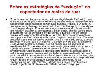 Sobre as estratégias de “sedução” do espectador do teatro de rua: “ A gente sempre chega num lugar, tanto no  Negrinho (do Pastoreio)  como no  Deus e o Diabo (na terra de Miséria)  quanto no  Miséria (servidor de dois estancieiros),  e nós sabemos cantar duas músicas, ‘Aquela’ e ‘A outra’. O que já é um chavão e responde como tu traz o público, como tu aconchega o público para chegar. Quando tu começas um espetáculo, às vezes não tem ninguém próximo, aí começamos a bater pratos, chamar para o ‘show de teatro de rua’, aí começa a chegar gente, e quando tem um público mínimo, nós vamos cantar ‘Aquela’ ou ‘A outra’, fazemos uma votação e quem ganha é ‘A outra’ ou ‘Aquela’, para nós pouco importa. Isso é só uma brincadeira: primeiro cantamos ‘Aquela’, que é a música do grupo, e depois cantamos ‘A outra’, que é ‘A mesma’. E alguém sempre diz: - É a mesma! Então vamos cantar ‘A mesma’, que é a música que dá abertura ao espetáculo. Isto é, já é a terceira vez que cantamos a música do grupo. (...) a gente achou num determinado momento, não foi no começo, que deveríamos ter uma música de abertura, para chamar as pessoas para o teatro de rua também. A gente usa em todos os espetáculos de rua, que é essa brincadeira de que vamos cantar só duas músicas e aí a terceira, que é ‘A mesma’, que é o início do espetáculo. E as pessoas já se surpreendem naquilo. E isso foi uma sacação que não foi de um diretor, foi da experiência de rua, este formato. E desde que a gente descobriu este formato a gente faz ele há mais da metade do tempo do grupo.” 